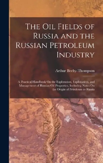 The Oil Fields of Russia and the Russian Petroleum Industry: A Practical Handbook On the Exploration, Exploitation, and Management of Russian Oil Prop by Arthur Beeby-Thompson