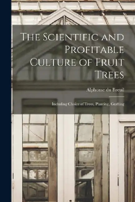 The Scientific and Profitable Culture of Fruit Trees: Including Choice of Trees, Planting, Grafting by Alphonse Du Breuil