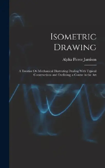 Isometric Drawing: A Treatise On Mechanical Illustrating Dealing With Typical Constructions and Outlining; a Course in the Art by Alpha Pierce Jamison