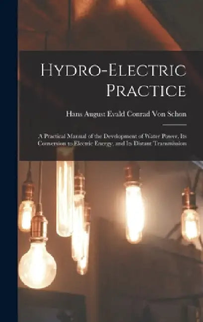 Hydro-Electric Practice: A Practical Manual of the Development of Water Power, Its Conversion to Electric Energy, and Its Distant Transmission by Hans August Evald Conrad Von Schon