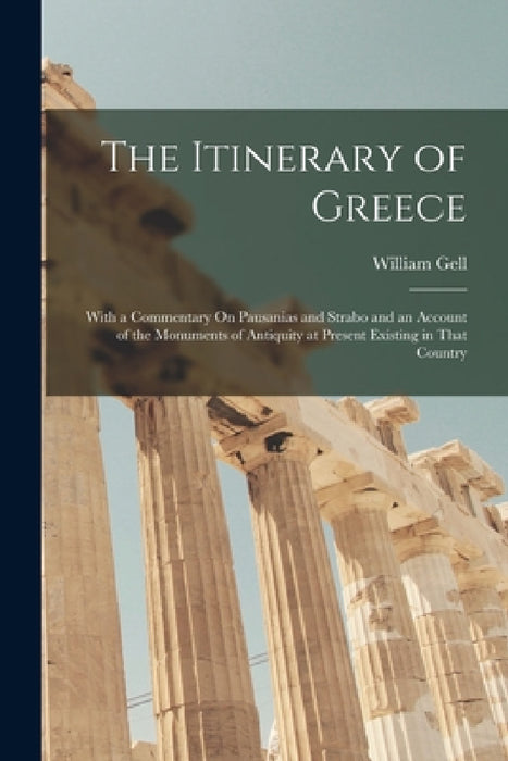 The Itinerary of Greece: With a Commentary On Pausanias and Strabo and an Account of the Monuments of Antiquity at Present Existing in That Country by William Gell