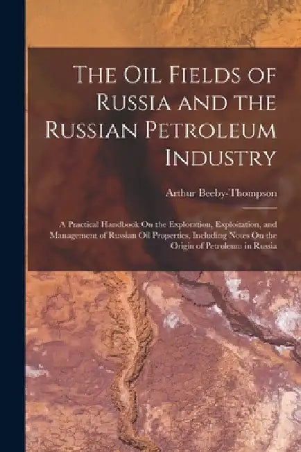 The Oil Fields of Russia and the Russian Petroleum Industry: A Practical Handbook On the Exploration, Exploitation, and Management of Russian Oil Prop by Arthur Beeby-Thompson