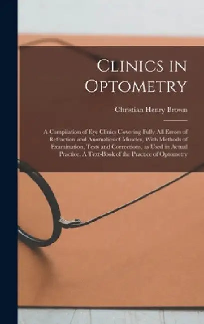 Clinics in Optometry: A Compilation of eye Clinics Covering Fully all Errors of Refraction and Anomalies of Muscles, With Methods of Examina by Christian Henry Brown