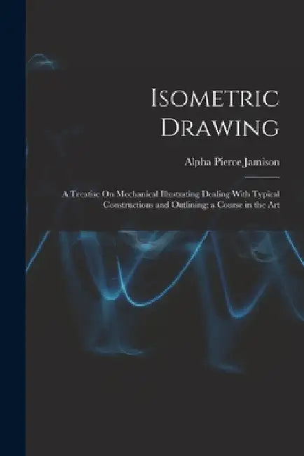 Isometric Drawing: A Treatise On Mechanical Illustrating Dealing With Typical Constructions and Outlining; a Course in the Art by Alpha Pierce Jamison
