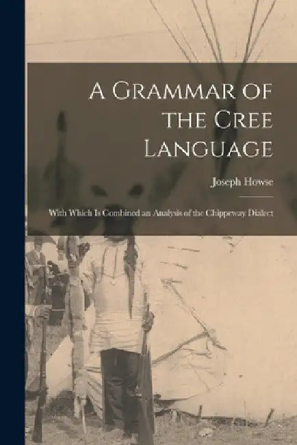 A Grammar of the Cree Language; With Which Is Combined an Analysis of the Chippeway Dialect by Joseph Howse