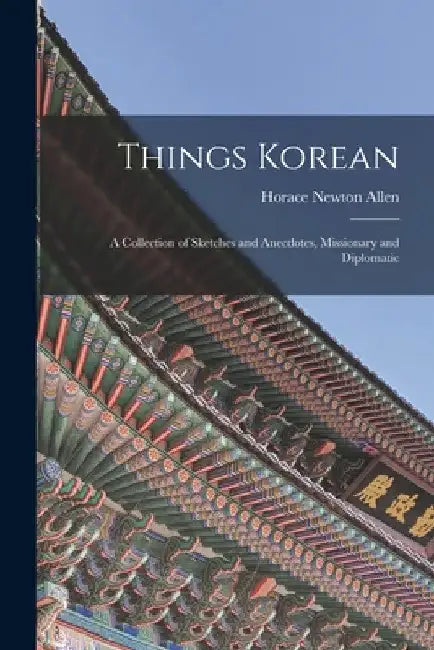 Things Korean; a Collection of Sketches and Anecdotes, Missionary and Diplomatic by Horace Newton Allen