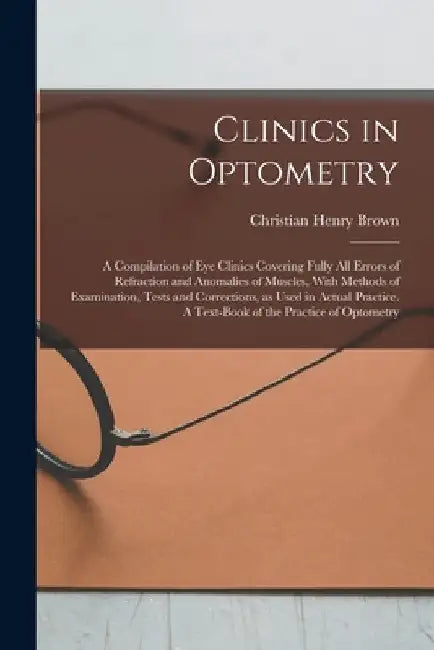 Clinics in Optometry: A Compilation of eye Clinics Covering Fully all Errors of Refraction and Anomalies of Muscles, With Methods of Examina by Christian Henry Brown
