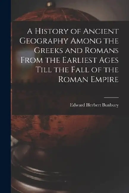 A History of Ancient Geography Among the Greeks and Romans From the Earliest Ages Till the Fall of the Roman Empire by Edward Herbert Bunbury
