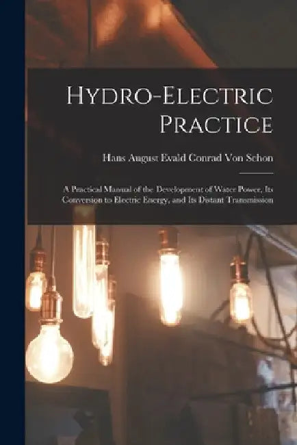 Hydro-Electric Practice: A Practical Manual of the Development of Water Power, Its Conversion to Electric Energy, and Its Distant Transmission by Hans August Evald Conrad Von Schon