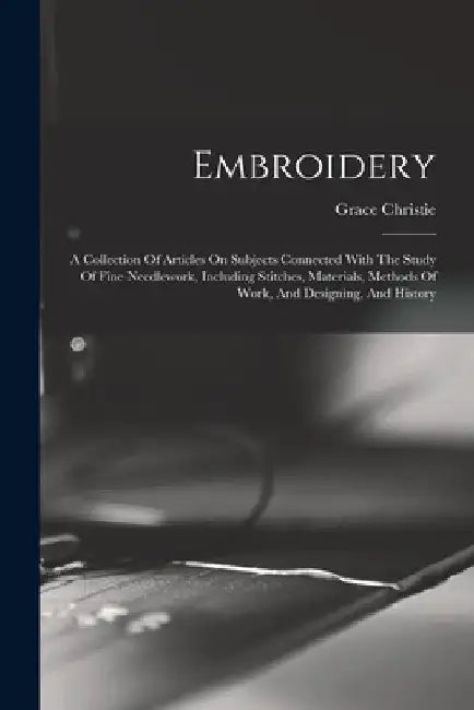 Embroidery: A Collection Of Articles On Subjects Connected With The Study Of Fine Needlework, Including Stitches, Materials, Metho by Christie Grace
