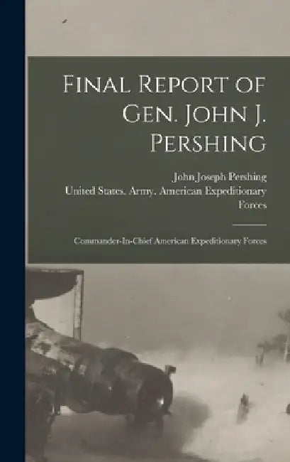 Final Report of Gen. John J. Pershing: Commander-In-Chief American Expeditionary Forces by John Joseph Pershing