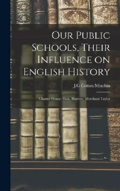 Our Public Schools, Their Influence on English History; Charter House, Eton, Harrow, Merchant Taylor by J. G. Cotton Minchin