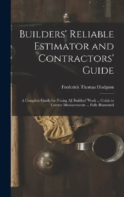 Builders' Reliable Estimator and Contractors' Guide: A Complete Guide for Pricing All Builders' Work ... Guide to Correct Measurements ... Fully Illus by Frederick Thomas Hodgson