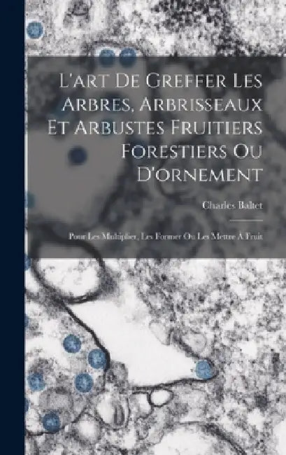 L'art De Greffer Les Arbres, Arbrisseaux Et Arbustes Fruitiers Forestiers Ou D'ornement: Pour Les Multiplier, Les Former Ou Les Mettre À Fruit by Charles Baltet