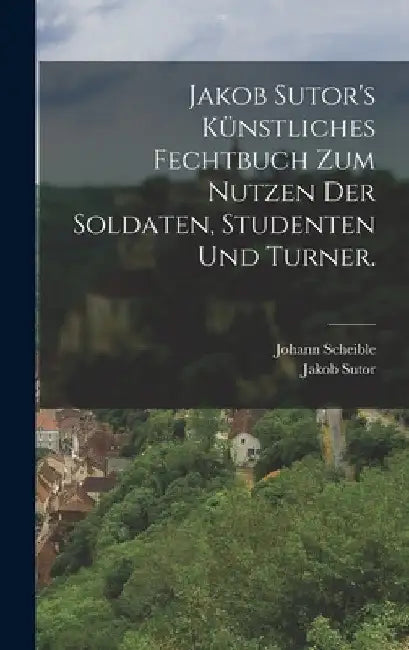 Jakob Sutor's Künstliches Fechtbuch zum Nutzen der Soldaten, Studenten und Turner. by Johann Scheible