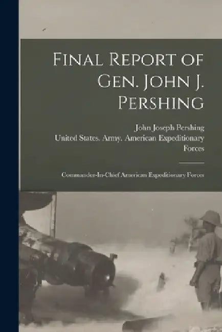 Final Report of Gen. John J. Pershing: Commander-In-Chief American Expeditionary Forces by John Joseph Pershing