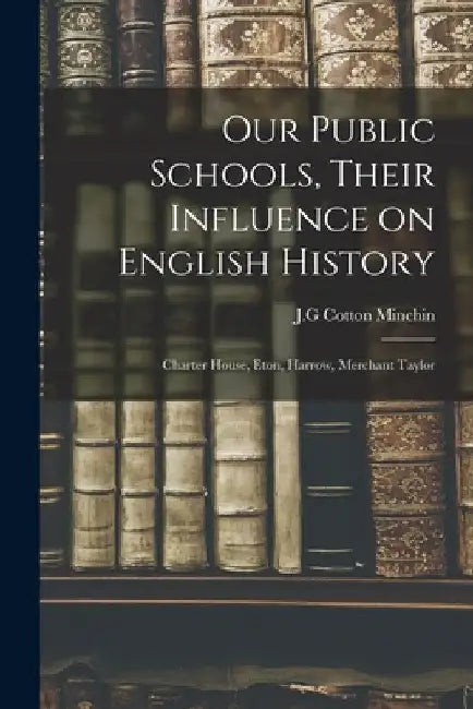 Our Public Schools, Their Influence on English History; Charter House, Eton, Harrow, Merchant Taylor by J. G. Cotton Minchin