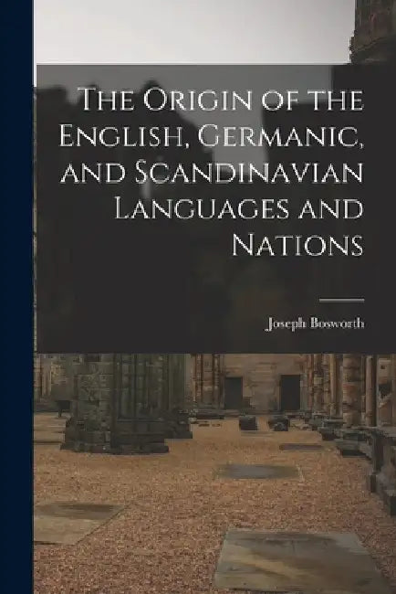 The Origin of the English, Germanic, and Scandinavian Languages and Nations by Joseph Bosworth