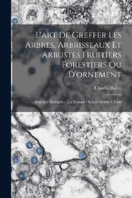 L'art De Greffer Les Arbres, Arbrisseaux Et Arbustes Fruitiers Forestiers Ou D'ornement: Pour Les Multiplier, Les Former Ou Les Mettre À Fruit by Charles Baltet