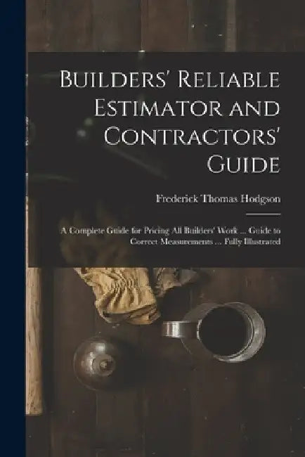 Builders' Reliable Estimator and Contractors' Guide: A Complete Guide for Pricing All Builders' Work ... Guide to Correct Measurements ... Fully Illus by Frederick Thomas Hodgson