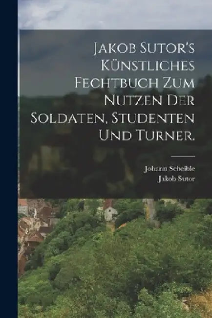 Jakob Sutor's Künstliches Fechtbuch zum Nutzen der Soldaten, Studenten und Turner. by Johann Scheible