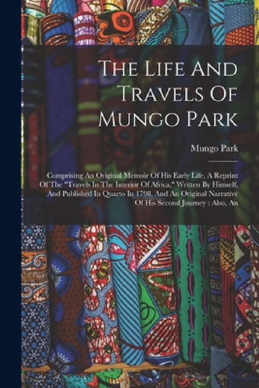 The Life And Travels Of Mungo Park: Comprising An Original Memoir Of His Early Life, A Reprint Of The "travels In The Interior Of Africa," Written By by Mungo Park