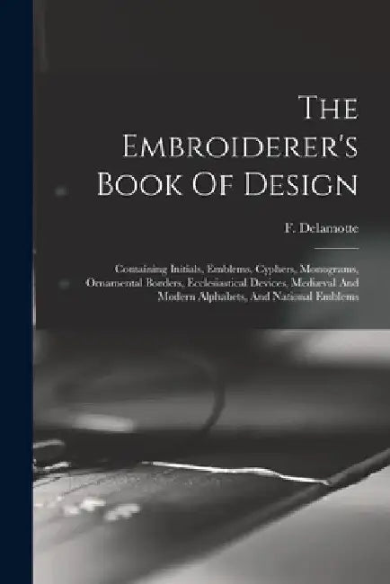 The Embroiderer's Book Of Design: Containing Initials, Emblems, Cyphers, Monograms, Ornamental Borders, Ecclesiastical Devices, Mediæval And Modern Al by F. (Freeman) 1814-1862 DeLamotte