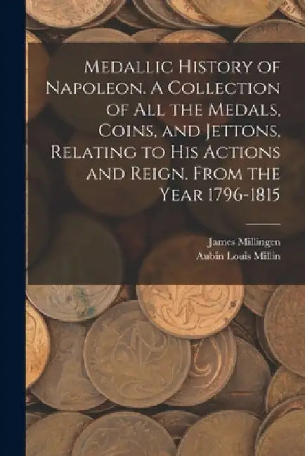 Medallic History of Napoleon. A Collection of all the Medals, Coins, and Jettons, Relating to his Actions and Reign. From the Year 1796-1815 by Aubin Louis Millin