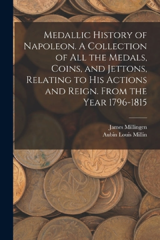 Medallic History of Napoleon. A Collection of all the Medals, Coins, and Jettons, Relating to his Actions and Reign. From the Year 1796-1815 by Aubin Louis Millin, James Millingen