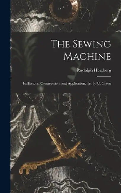 The Sewing Machine: Its History, Construction, and Application, Tr. by U. Green by Rudolph Herzberg