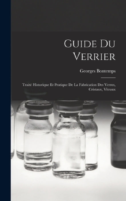Guide Du Verrier: Traité Historique Et Pratique De La Fabrication Des Verres, Cristaux, Vitraux by Georges Bontemps