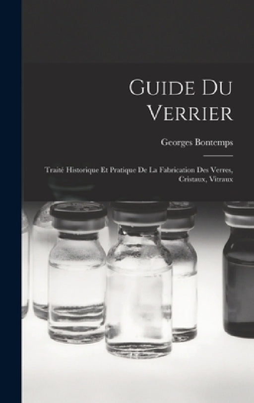 Guide Du Verrier: Traité Historique Et Pratique De La Fabrication Des Verres, Cristaux, Vitraux by Georges Bontemps