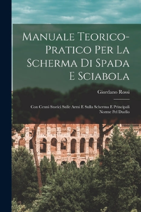 Manuale Teorico-Pratico Per La Scherma Di Spada E Sciabola: Con Cenni Storici Sulle Armi E Sulla Scherma E Principali Norme Pel Duello by Giordano Rossi