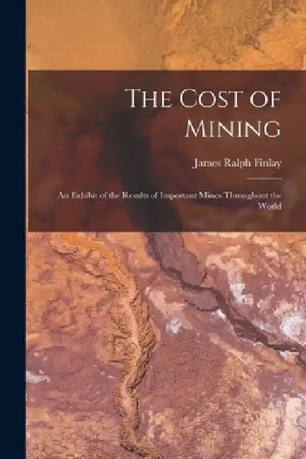 The Cost of Mining: An Exhibit of the Results of Important Mines Throughout the World by James Ralph Finlay