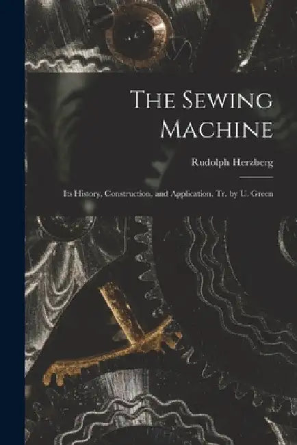 The Sewing Machine: Its History, Construction, and Application, Tr. by U. Green by Rudolph Herzberg