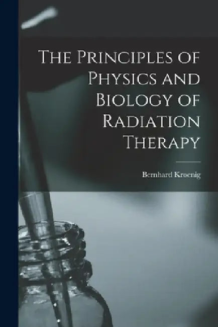 The Principles of Physics and Biology of Radiation Therapy by Bernhard Kroenig