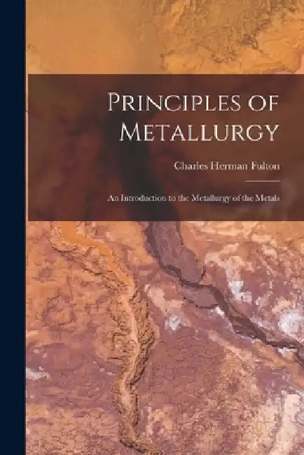 Principles of Metallurgy: An Introduction to the Metallurgy of the Metals by Charles Herman Fulton
