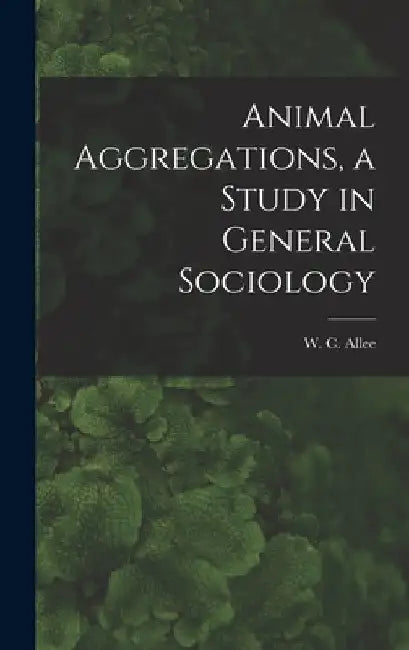 Animal Aggregations, a Study in General Sociology by W. C. 1885-1955 Allee