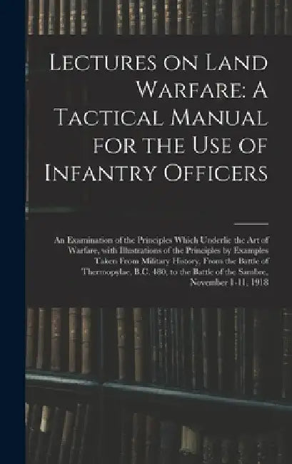 Lectures on Land Warfare: A Tactical Manual for the Use of Infantry Officers: An Examination of the Principles Which Underlie the Art of Warfare by Anonymous