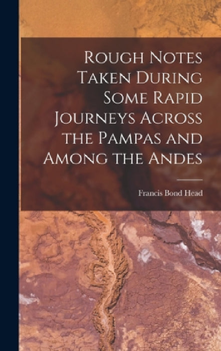Rough Notes Taken During Some Rapid Journeys Across the Pampas and Among the Andes by Francis Bond Head