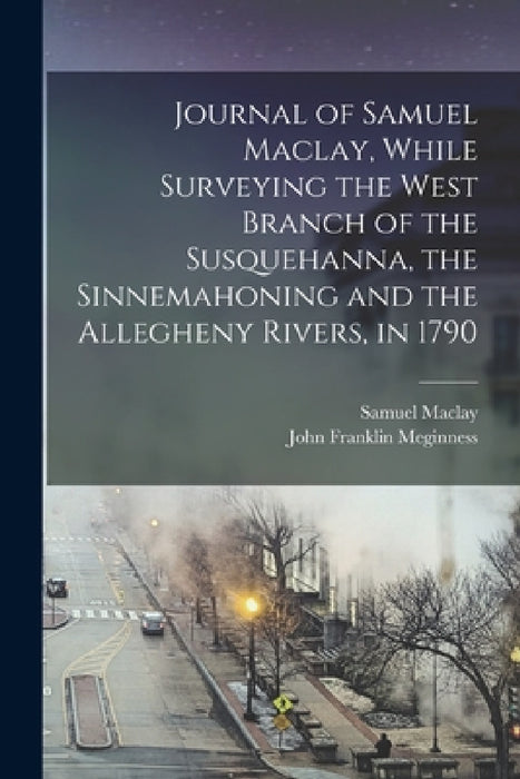 Journal of Samuel Maclay, While Surveying the West Branch of the Susquehanna, the Sinnemahoning and the Allegheny Rivers, in 1790 by Samuel Maclay, John Franklin Meginness