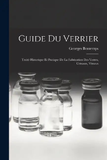 Guide Du Verrier: Traité Historique Et Pratique De La Fabrication Des Verres, Cristaux, Vitraux by Georges Bontemps