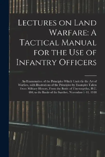 Lectures on Land Warfare: A Tactical Manual for the Use of Infantry Officers: An Examination of the Principles Which Underlie the Art of Warfare by Anonymous