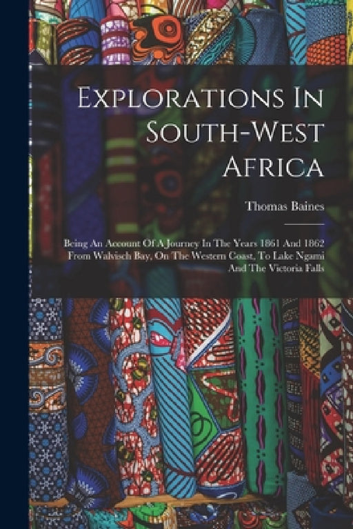Explorations In South-west Africa: Being An Account Of A Journey In The Years 1861 And 1862 From Walvisch Bay, On The Western Coast, To Lake Ngami And by Thomas Baines