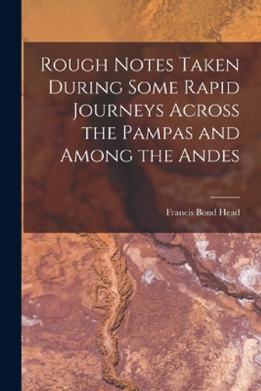 Rough Notes Taken During Some Rapid Journeys Across the Pampas and Among the Andes by Francis Bond Head