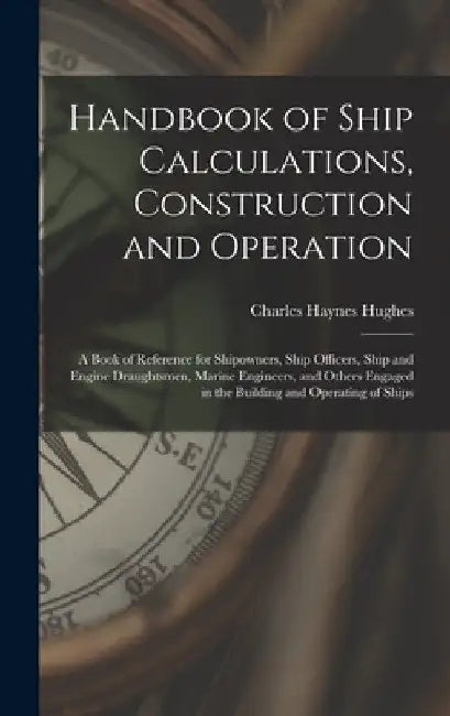 Handbook of Ship Calculations, Construction and Operation: A Book of Reference for Shipowners, Ship Officers, Ship and Engine Draughtsmen, Marine Engi by Charles Haynes Hughes