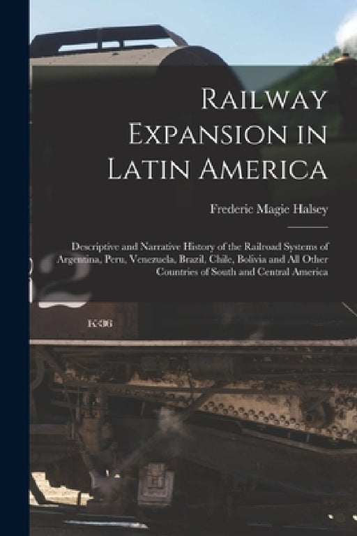 Railway Expansion in Latin America: Descriptive and Narrative History of the Railroad Systems of Argentina, Peru, Venezuela, Brazil, Chile, Bolivia an by Frederic Magie Halsey