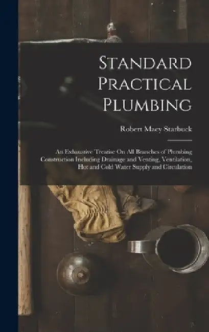 Standard Practical Plumbing: An Exhaustive Treatise On All Branches of Plumbing Construction Including Drainage and Venting, Ventilation, Hot and C by Robert Macy Starbuck