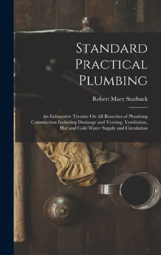 Standard Practical Plumbing: An Exhaustive Treatise On All Branches of Plumbing Construction Including Drainage and Venting, Ventilation, Hot and C by Robert Macy Starbuck