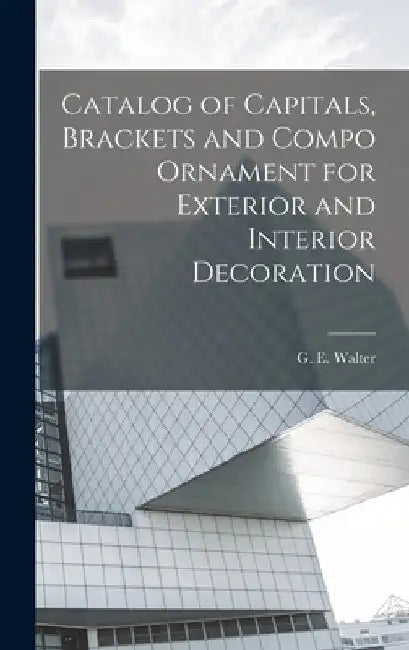 Catalog of Capitals, Brackets and Compo Ornament for Exterior and Interior Decoration by G. E. Walter